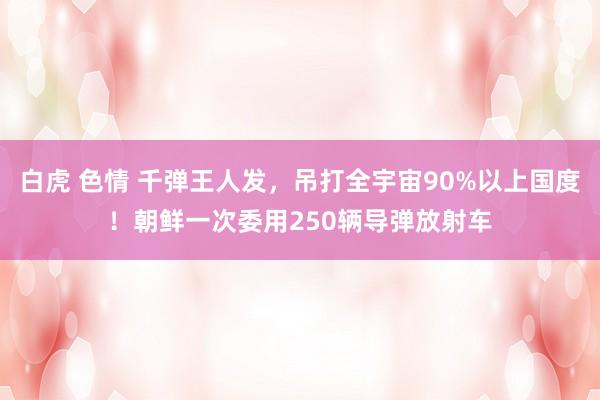 白虎 色情 千弹王人发，吊打全宇宙90%以上国度！朝鲜一次委用250辆导弹放射车