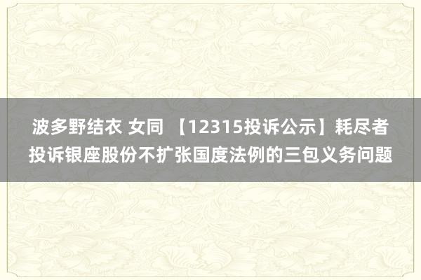 波多野结衣 女同 【12315投诉公示】耗尽者投诉银座股份不扩张国度法例的三包义务问题