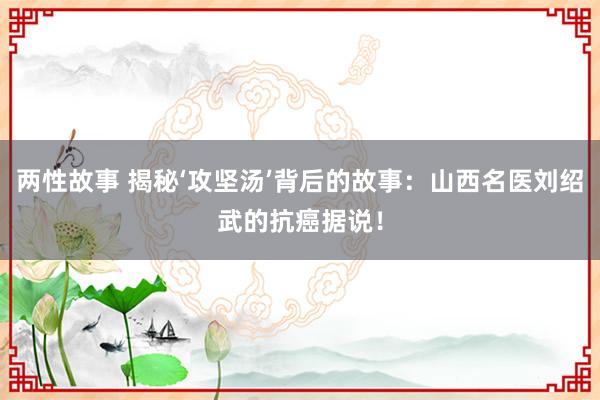 两性故事 揭秘‘攻坚汤’背后的故事：山西名医刘绍武的抗癌据说！