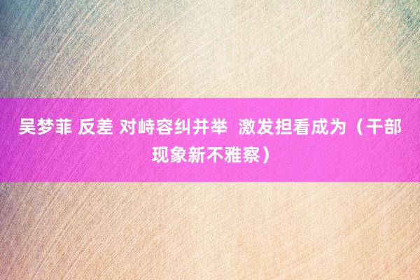 吴梦菲 反差 对峙容纠并举  激发担看成为（干部现象新不雅察）