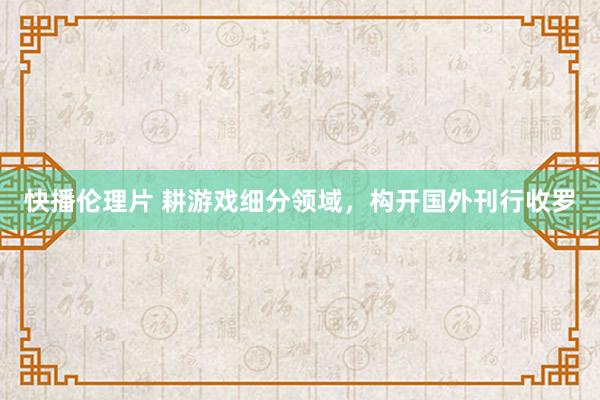 快播伦理片 耕游戏细分领域，构开国外刊行收罗