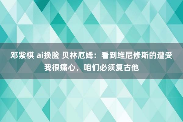 邓紫棋 ai换脸 贝林厄姆：看到维尼修斯的遭受我很痛心，咱们必须复古他