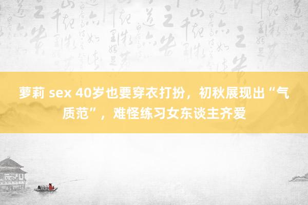 萝莉 sex 40岁也要穿衣打扮，初秋展现出“气质范”，难怪练习女东谈主齐爱