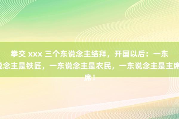 拳交 xxx 三个东说念主结拜，开国以后：一东说念主是铁匠，一东说念主是农民，一东说念主是主席！
