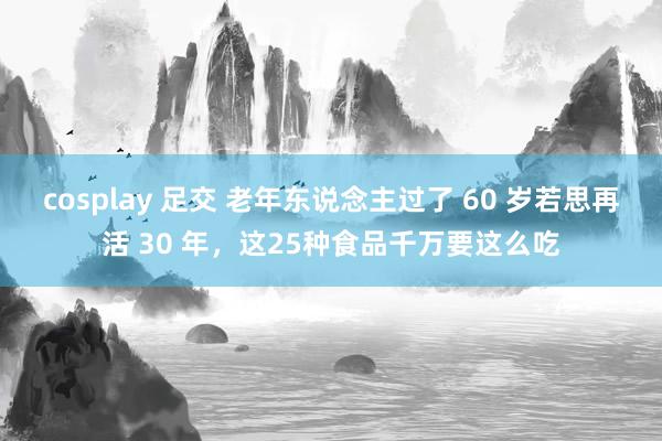 cosplay 足交 老年东说念主过了 60 岁若思再活 30 年,这25种食品千万要这么吃