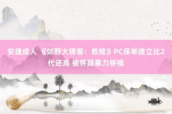 安捷成人 《郊野大镖客：救赎》PC保举建立比2代还高 被怀疑暴力移植
