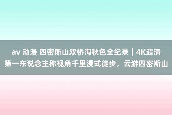 av 动漫 四密斯山双桥沟秋色全纪录｜4K超清第一东说念主称视角千里浸式徒步，云游四密斯山