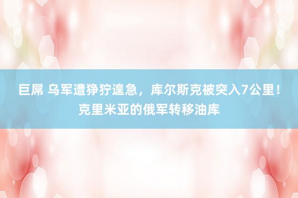 巨屌 乌军遭狰狞遑急，库尔斯克被突入7公里！克里米亚的俄军转移油库