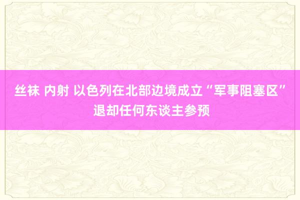 丝袜 内射 以色列在北部边境成立“军事阻塞区” 退却任何东谈主参预