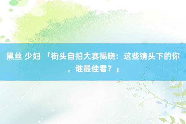 黑丝 少妇 「街头自拍大赛揭晓：这些镜头下的你，谁最佳看？」