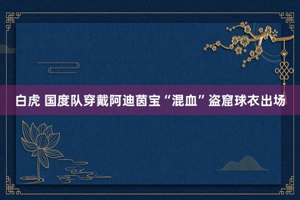 白虎 国度队穿戴阿迪茵宝“混血”盗窟球衣出场