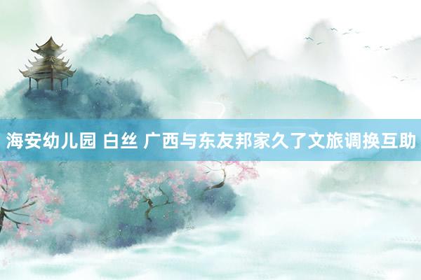 海安幼儿园 白丝 广西与东友邦家久了文旅调换互助