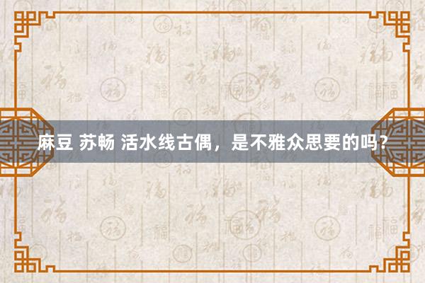 麻豆 苏畅 活水线古偶，是不雅众思要的吗？