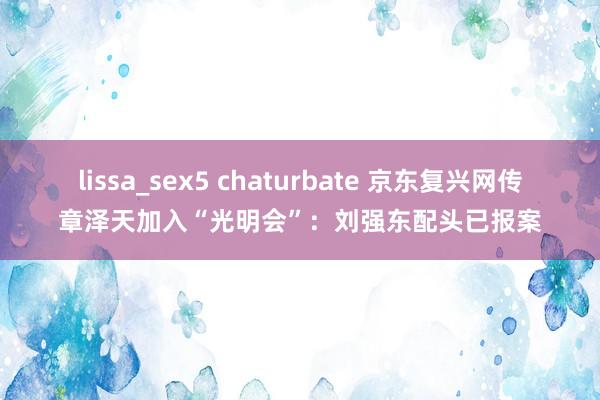 lissa_sex5 chaturbate 京东复兴网传章泽天加入“光明会”：刘强东配头已报案