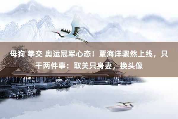 母狗 拳交 奥运冠军心态！覃海洋骤然上线，只干两件事：取关只身妻，换头像