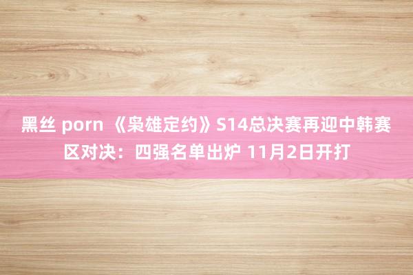 黑丝 porn 《枭雄定约》S14总决赛再迎中韩赛区对决：四强名单出炉 11月2日开打