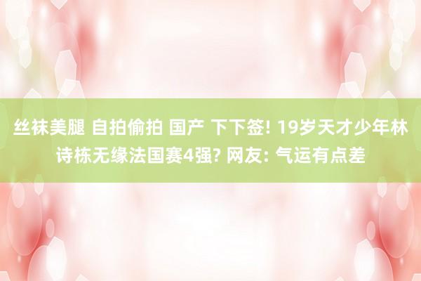 丝袜美腿 自拍偷拍 国产 下下签! 19岁天才少年林诗栋无缘法国赛4强? 网友: 气运有点差