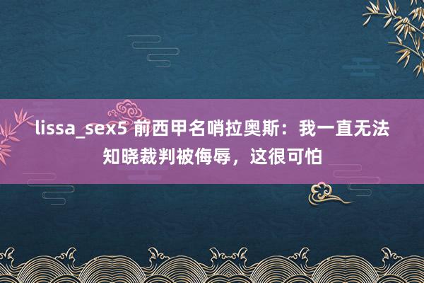 lissa_sex5 前西甲名哨拉奥斯：我一直无法知晓裁判被侮辱，这很可怕