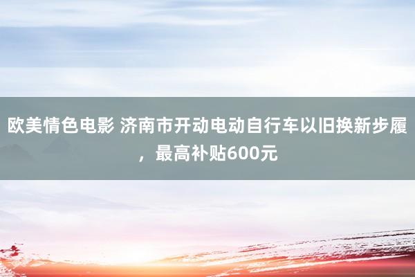 欧美情色电影 济南市开动电动自行车以旧换新步履，最高补贴600元