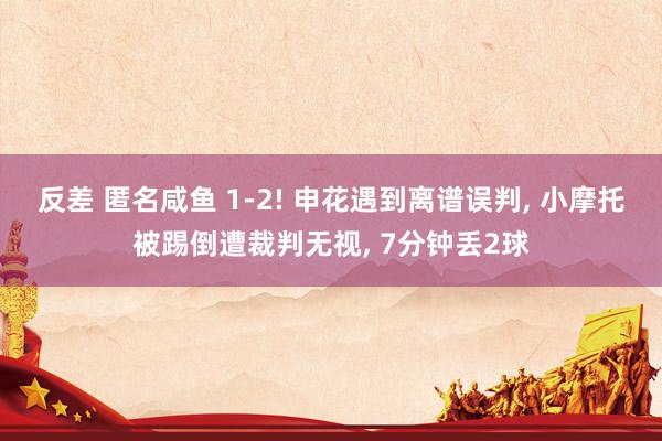 反差 匿名咸鱼 1-2! 申花遇到离谱误判， 小摩托被踢倒遭裁判无视， 7分钟丢2球