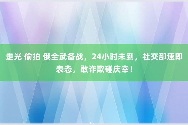 走光 偷拍 俄全武备战，24小时未到，社交部速即表态，敢诈欺碰庆幸！