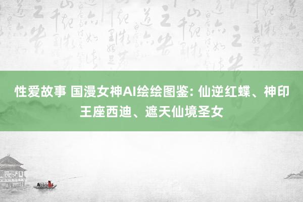 性爱故事 国漫女神AI绘绘图鉴: 仙逆红蝶、神印王座西迪、遮天仙境圣女