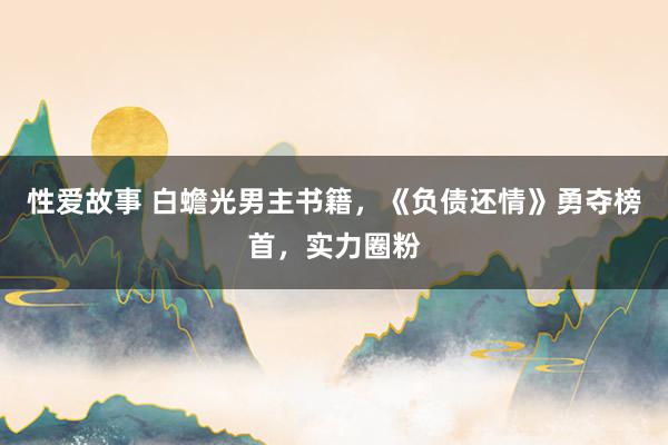 性爱故事 白蟾光男主书籍，《负债还情》勇夺榜首，实力圈粉