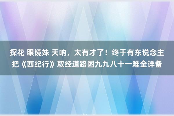 探花 眼镜妹 天呐，太有才了！终于有东说念主把《西纪行》取经道路图九九八十一难全详备