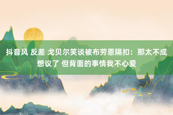 抖音风 反差 戈贝尔笑谈被布劳恩隔扣：那太不成想议了 但背面的事情我不心爱