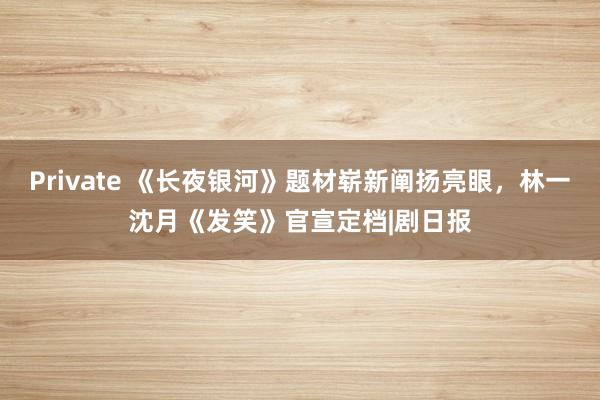 Private 《长夜银河》题材崭新阐扬亮眼，林一沈月《发笑》官宣定档|剧日报