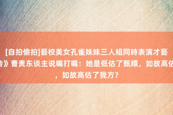 [自拍偷拍]藝校美女孔雀妹妹三人組同時表演才藝 《甄嬛传》曹贵东谈主说嘴打嘴：她是低估了甄嬛，如故高估了我方？