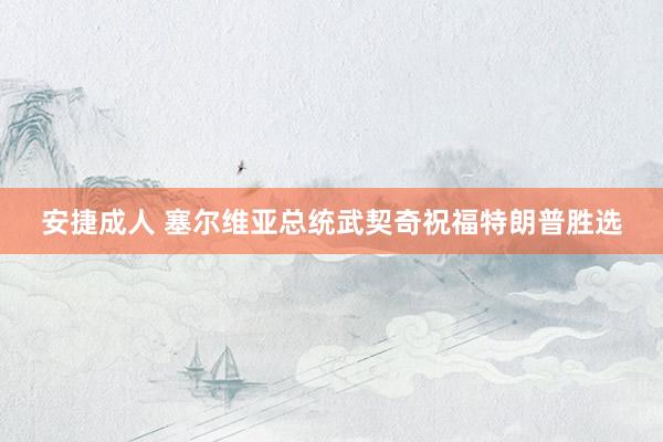 安捷成人 塞尔维亚总统武契奇祝福特朗普胜选