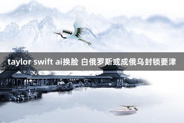 taylor swift ai换脸 白俄罗斯或成俄乌封锁要津