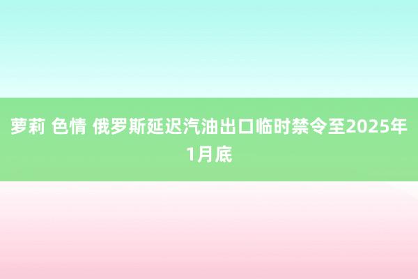 萝莉 色情 俄罗斯延迟汽油出口临时禁令至2025年1月底