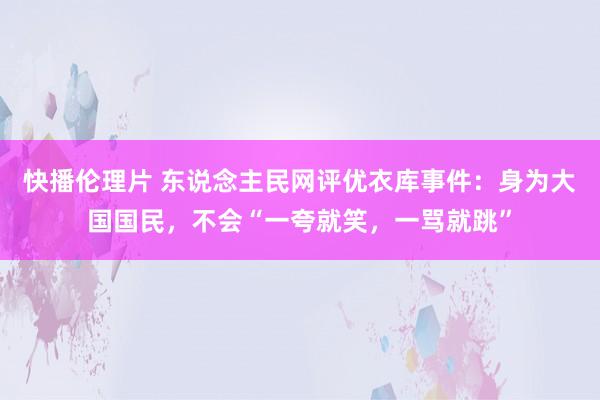 快播伦理片 东说念主民网评优衣库事件：身为大国国民，不会“一夸就笑，一骂就跳”