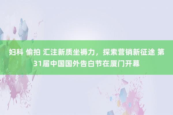 妇科 偷拍 汇注新质坐褥力，探索营销新征途 第31届中国国外告白节在厦门开幕