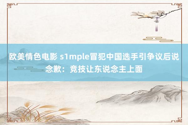欧美情色电影 s1mple冒犯中国选手引争议后说念歉：竞技让东说念主上面