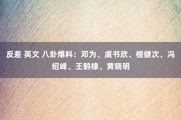 反差 英文 八卦爆料：邓为、虞书欣、檀健次、冯绍峰、王鹤棣、黄晓明