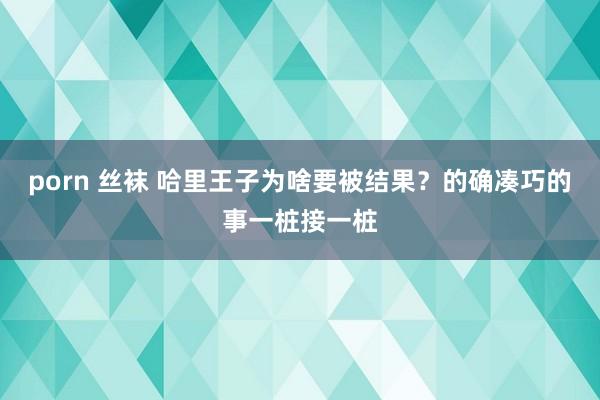 porn 丝袜 哈里王子为啥要被结果？的确凑巧的事一桩接一桩