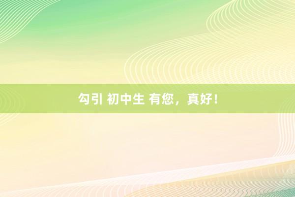 勾引 初中生 有您，真好！