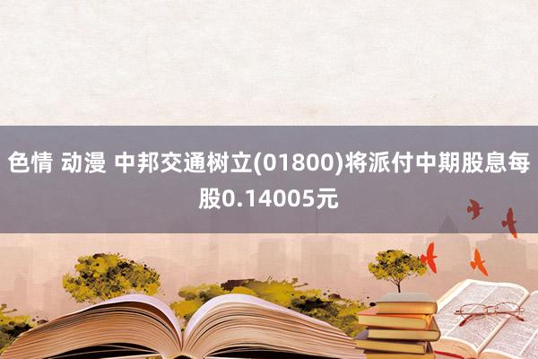 色情 动漫 中邦交通树立(01800)将派付中期股息每股0.14005元