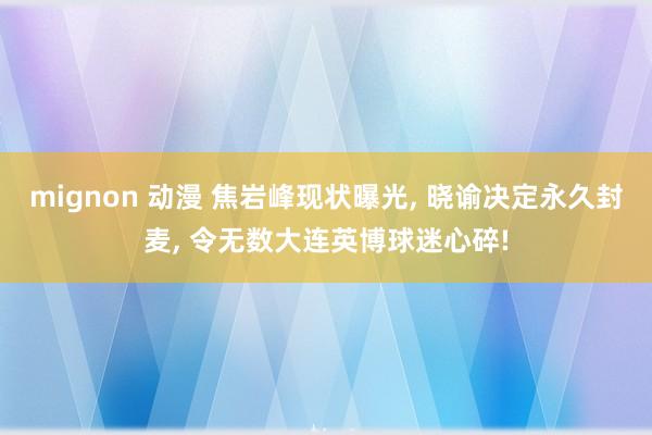 mignon 动漫 焦岩峰现状曝光， 晓谕决定永久封麦， 令无数大连英博球迷心碎!