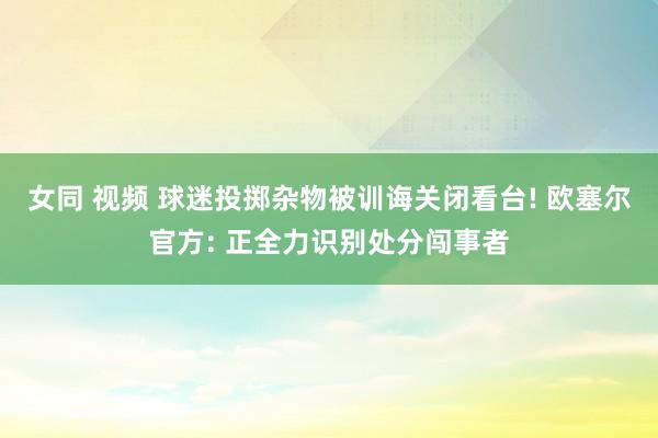 女同 视频 球迷投掷杂物被训诲关闭看台! 欧塞尔官方: 正全力识别处分闯事者