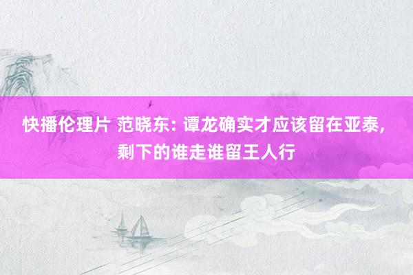 快播伦理片 范晓东: 谭龙确实才应该留在亚泰， 剩下的谁走谁留王人行