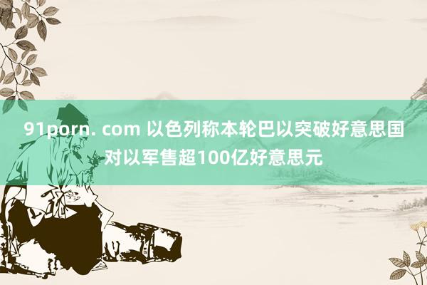 91porn. com 以色列称本轮巴以突破好意思国对以军售超100亿好意思元