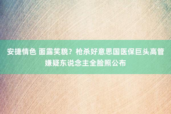 安捷情色 面露笑貌？枪杀好意思国医保巨头高管嫌疑东说念主全脸照公布