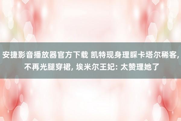 安捷影音播放器官方下载 凯特现身理睬卡塔尔稀客， 不再光腿穿裙， 埃米尔王妃: 太赞理她了