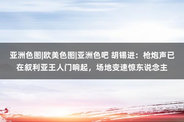 亚洲色图|欧美色图|亚洲色吧 胡锡进：枪炮声已在叙利亚王人门响起，场地变速惊东说念主