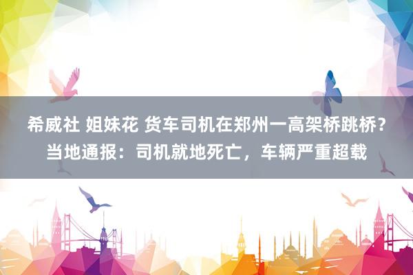 希威社 姐妹花 货车司机在郑州一高架桥跳桥？当地通报：司机就地死亡，车辆严重超载