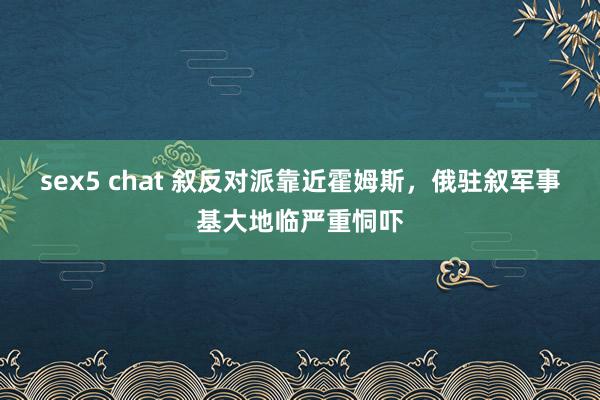 sex5 chat 叙反对派靠近霍姆斯，俄驻叙军事基大地临严重恫吓